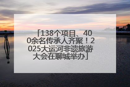 138个项目、400余名传承人齐聚！2025大运河非遗旅游大会在聊城举办