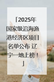 2025年国家级沿海渔港经济区项目名单公布 辽宁一地上榜！