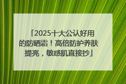 2025十大公认好用的防晒霜！高倍防护养肤提亮，敏感肌直接抄
