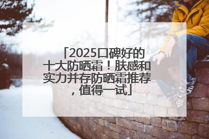 2025口碑好的十大防晒霜！肤感和实力并存防晒霜推荐，值得一试