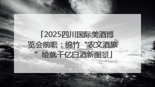 2025四川国际美酒博览会前瞻：绵竹“农文酒旅”绘就千亿白酒新图景