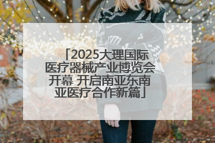 2025大理国际医疗器械产业博览会开幕 开启南亚东南亚医疗合作新篇