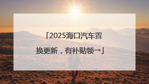 2025海口汽车置换更新，有补贴领→
