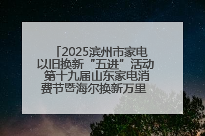 2025滨州市家电以旧换新“五进”活动 第十九届山东家电消费节暨海尔换新万里 行山东站全面启动