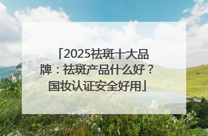 2025祛斑十大品牌：祛斑产品什么好？国妆认证安全好用