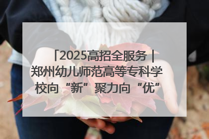 2025高招全服务｜郑州幼儿师范高等专科学校向“新”聚力向“优”提质 努力打造特色鲜明的高水平师范院校