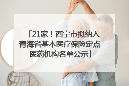 21家！西宁市拟纳入青海省基本医疗保险定点医药机构名单公示