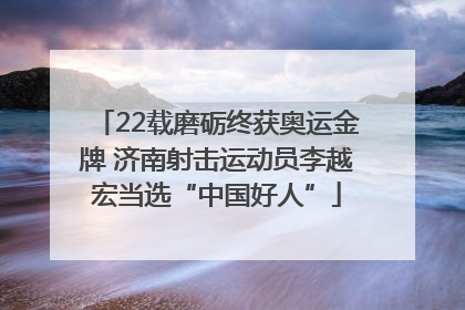 22载磨砺终获奥运金牌 济南射击运动员李越宏当选“中国好人”
