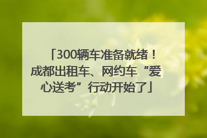 300辆车准备就绪！成都出租车、网约车“爱心送考”行动开始了
