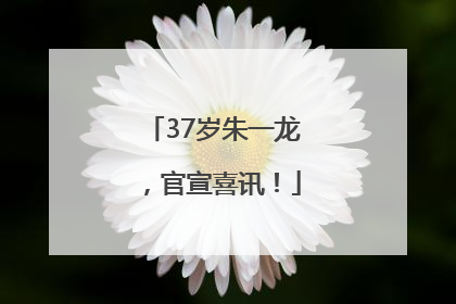 37岁朱一龙，官宣喜讯！