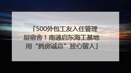 500外包工友入住管理层宿舍！南通启东海工基地用“腾房诚意”拴心留人